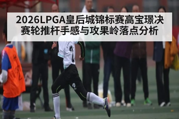 2026LPGA皇后城锦标赛高宝璟决赛轮推杆手感与攻果岭落点分析