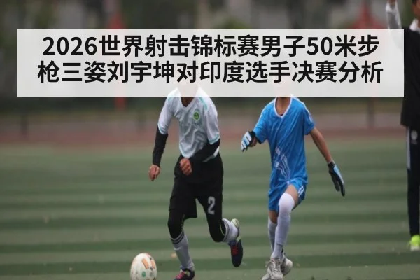 2026世界射击锦标赛男子50米步枪三姿刘宇坤对印度选手决赛分析