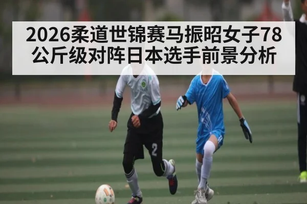 2026柔道世锦赛马振昭女子78公斤级对阵日本选手前景分析