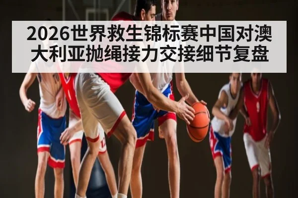 2026世界救生锦标赛中国对澳大利亚抛绳接力交接细节复盘